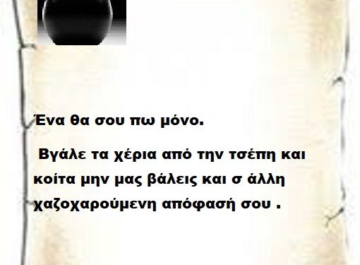 Ένα θα σου πω μόνο βγάλε τα χέρια από την τσέπη και κοίτα μην μας βάλεις και σ άλλη χαζοχαρούμενη απόφασή σου .