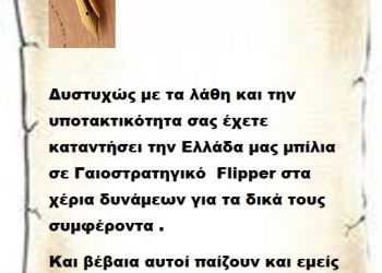 Δυστυχώς με τα λάθη και την υποτακτικότητα σας έχετε καταντήσει την Ελλάδα μας μπίλια σε Γαιοστρατηγικό  Flipper στα χέρια δυνάμεων για τα δικά τους συμφέροντα .     