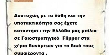 Δυστυχώς με τα λάθη και την υποτακτικότητα σας έχετε καταντήσει την Ελλάδα μας μπίλια σε Γαιοστρατηγικό  Flipper στα χέρια δυνάμεων για τα δικά τους συμφέροντα .     