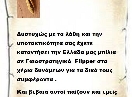 Δυστυχώς με τα λάθη και την υποτακτικότητα σας έχετε καταντήσει την Ελλάδα μας μπίλια σε Γαιοστρατηγικό  Flipper στα χέρια δυνάμεων για τα δικά τους συμφέροντα .     