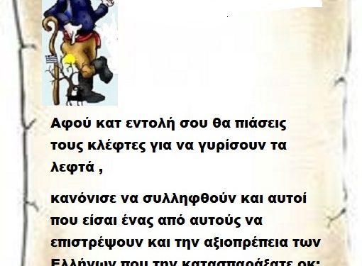 Αφού κατ εντολή σου θα πιάσεις τους κλέφτες για να γυρίσουν τα λεφτά , κανόνισε να συλληφθούν και αυτοί που είσαι ένας από αυτούς να επιστρέψουν και την αξιοπρέπεια των Ελλήνων που την κατασπαράξατε οκ;