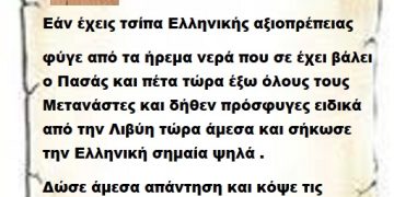 Εάν έχεις τσίπα Ελληνικής αξιοπρέπειας φύγε από τα ήρεμα νερά που σε έχει βάλει ο Πασάς και πέτα τώρα έξω όλους τους Μετανάστες και δήθεν πρόσφυγες ειδικά από την Λιβύη τώρα άμεσα και σήκωσε την Ελληνική σημαία ψηλά .  Δώσε άμεσα απαντήσεις και κόψε τις κουβέντες μαζί του Μπορείς;