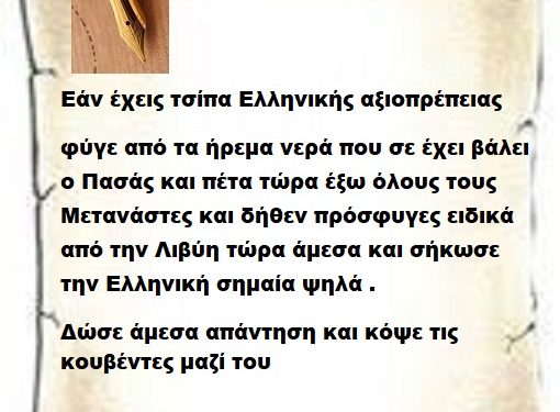 Εάν έχεις τσίπα Ελληνικής αξιοπρέπειας φύγε από τα ήρεμα νερά που σε έχει βάλει ο Πασάς και πέτα τώρα έξω όλους τους Μετανάστες και δήθεν πρόσφυγες ειδικά από την Λιβύη τώρα άμεσα και σήκωσε την Ελληνική σημαία ψηλά .  Δώσε άμεσα απαντήσεις και κόψε τις κουβέντες μαζί του Μπορείς;