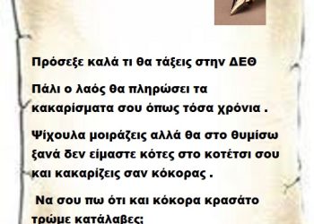 Πρόσεξε καλά τι θα τάξεις στην ΔΕΘ γιατί πάλι ο λαός θα πληρώσει τα κακαρίσματα σου τόσα χρόνια . Ψίχουλα μοιράζεις αλλά θα στο θυμίσω ξανά δεν είμαστε κότες στο κοτέτσι σου και κακαρίζεις σαν κόκορας . Να σου πω ότι και κόκορα κρασάτο τρώμε κατάλαβες;