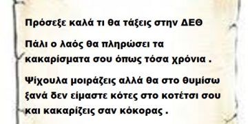 Πρόσεξε καλά τι θα τάξεις στην ΔΕΘ γιατί πάλι ο λαός θα πληρώσει τα κακαρίσματα σου τόσα χρόνια . Ψίχουλα μοιράζεις αλλά θα στο θυμίσω ξανά δεν είμαστε κότες στο κοτέτσι σου και κακαρίζεις σαν κόκορας . Να σου πω ότι και κόκορα κρασάτο τρώμε κατάλαβες;