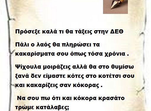 Πρόσεξε καλά τι θα τάξεις στην ΔΕΘ γιατί πάλι ο λαός θα πληρώσει τα κακαρίσματα σου τόσα χρόνια . Ψίχουλα μοιράζεις αλλά θα στο θυμίσω ξανά δεν είμαστε κότες στο κοτέτσι σου και κακαρίζεις σαν κόκορας . Να σου πω ότι και κόκορα κρασάτο τρώμε κατάλαβες;