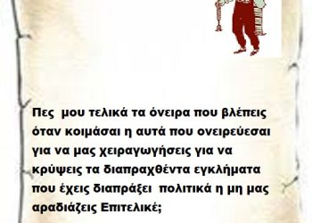 Πες μου τελικά τα όνειρα που βλέπεις όταν κοιμάσαι η αυτά που ονειρεύεσαι για να μας χειραγωγήσεις για να κρύψεις τα διαπραχθέντα εγκλήματα που έχεις διαπράξεις πολιτικά η μη μας αραδιάζεις Επιτελικέ .