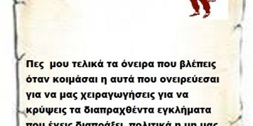 Πες μου τελικά τα όνειρα που βλέπεις όταν κοιμάσαι η αυτά που ονειρεύεσαι για να μας χειραγωγήσεις για να κρύψεις τα διαπραχθέντα εγκλήματα που έχεις διαπράξεις πολιτικά η μη μας αραδιάζεις Επιτελικέ .