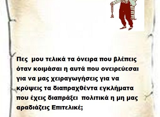 Πες μου τελικά τα όνειρα που βλέπεις όταν κοιμάσαι η αυτά που ονειρεύεσαι για να μας χειραγωγήσεις για να κρύψεις τα διαπραχθέντα εγκλήματα που έχεις διαπράξεις πολιτικά η μη μας αραδιάζεις Επιτελικέ .