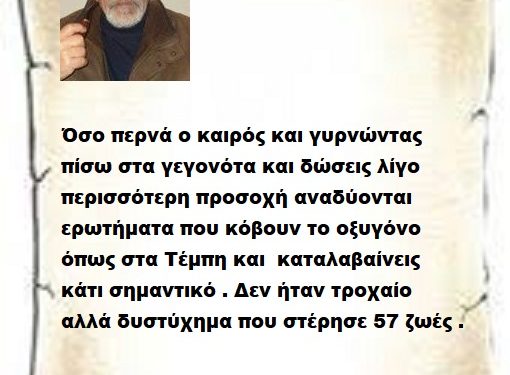 Όσο περνά ο καιρός και γυρνώντας πίσω στα γεγονότα και δώσεις λίγο περισσότερη προσοχή αναδύονται ερωτήματα που κόβουν το οξυγόνο όπως στα Τέμπη και καταλαβαίνεις κάτι σημαντικό . Δεν ήταν τροχαίο αλλά δυστύχημα που στέρησε 57 ζωές .