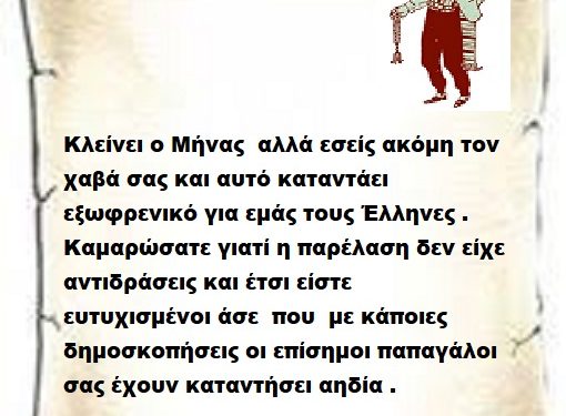 Κλείνει ο Μήνας  αλλά εσείς ακόμη τον χαβά σας και αυτό καταντάει εξωφρενικό για εμάς τους Έλληνες . Καμαρώσατε γιατί η παρέλαση δεν είχε αντιδράσεις και έτσι είστε ευτυχισμένοι άσε  που  με κάποιες δημοσκοπήσεις οι επίσημοι παπαγάλοι σας έχουν καταντήσει αηδία .