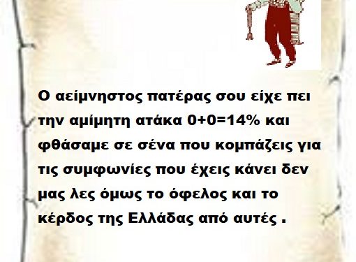 Ο αείμνηστος πατέρας σου είχε πει την αμίμητη ατάκα 0+0=14% και φθάσαμε σε σένα που κομπάζεις για τις συμφωνίες που έχεις κάνει δεν μας λες όμως το όφελος και το κέρδος της Ελλάδας από αυτές .
