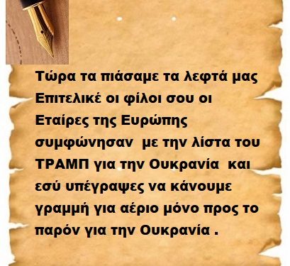 Τώρα τα πιάσαμε τα λεφτά μας Επιτελικέ οι φίλοι σου οι Εταίρες της Ευρώπης συμφώνησαν  με την λίστα του ΤΡΑΜΠ για την Ουκρανία  και εσύ υπέγραψες να κάνουμε γραμμή για αέριο μόνο προς το παρόν για την Ουκρανία .