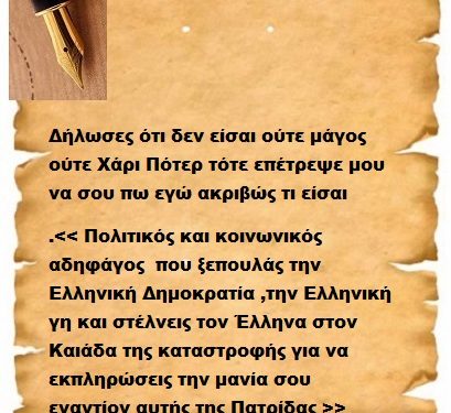Δήλωσες ότι δεν είσαι ούτε μάγος ούτε Χάρι Πότερ τότε επέτρεψε μου να σου πω εγώ ακριβώς τι είσαι .<< Πολιτικός και κοινωνικός αδηφάγος που ξεπουλάς την Ελληνική Δημοκρατία ,την Ελληνική γη και στέλνεις τον Έλληνα στον Καιάδα της καταστροφής για να εκπληρώσεις την μανία σου εναντίον αυτής της Πατρίδας >>
