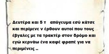 Δευτέρα και 5 το απόγευμα εσύ κάτσε και περίμενε ν έρθουν αυτοί που τους έβγαλες με τα τρακτέρ στον δρόμο και εγώ κερνάω ένα καφέ φραπέ για να περιμένεις ..