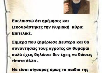 Ευελπιστώ ότι ηρέμησες και ξεκουράστηκες την Κυριακή  κύριε Επιτελικέ. Σήμερα που ξημέρωσε Δευτέρα και θα συναντήσεις τους αγρότες αν θυμάμαι καλά έχεις δηλώσει δεν έχεις να δώσεις τίποτα άλλο . Να είσαι σίγουρος όμως τα παιδιά της αγροτιάς κάτι σίγουρα θα σου δώσουν γι αυτό να είσαι σίγουρος .