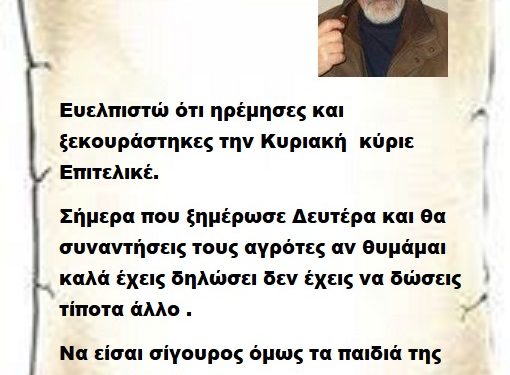 Ευελπιστώ ότι ηρέμησες και ξεκουράστηκες την Κυριακή  κύριε Επιτελικέ. Σήμερα που ξημέρωσε Δευτέρα και θα συναντήσεις τους αγρότες αν θυμάμαι καλά έχεις δηλώσει δεν έχεις να δώσεις τίποτα άλλο . Να είσαι σίγουρος όμως τα παιδιά της αγροτιάς κάτι σίγουρα θα σου δώσουν γι αυτό να είσαι σίγουρος .
