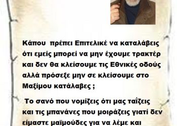 Κάπου  πρέπει Επιτελικέ να καταλάβεις ότι εμείς μπορεί να μην έχουμε τρακτέρ και δεν θα κλείσουμε τις Εθνικές οδούς αλλά πρόσεξε μην σε κλείσουμε στο Μαξίμου κατάλαβες ;  Το σανό που νομίζεις ότι μας ταΐζεις  και τις μπανάνες που μοιράζεις γιατί δεν είμαστε μαϊμούδες για να λέμε και ευχαριστώ ..