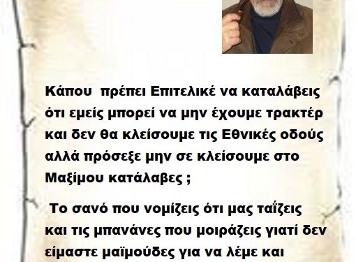 Κάπου  πρέπει Επιτελικέ να καταλάβεις ότι εμείς μπορεί να μην έχουμε τρακτέρ και δεν θα κλείσουμε τις Εθνικές οδούς αλλά πρόσεξε μην σε κλείσουμε στο Μαξίμου κατάλαβες ;  Το σανό που νομίζεις ότι μας ταΐζεις  και τις μπανάνες που μοιράζεις γιατί δεν είμαστε μαϊμούδες για να λέμε και ευχαριστώ ..