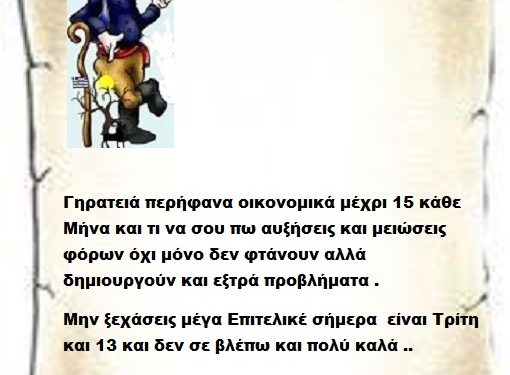 Γηρατειά περήφανα οικονομικά μέχρι 15 κάθε Μήνα και τι να σου πω αυξήσεις και μειώσεις φόρων όχι μόνο δεν φτάνουν αλλά δημιουργούν και εξτρά προβλήματα . Μην ξεχάσεις μέγα Επιτελικέ σήμερα είναι Τρίτη και 13 και δεν σε βλέπω και πολύ καλά ..