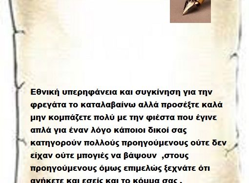 Εθνική υπερηφάνεια και συγκίνηση για την φρεγάτα το καταλαβαίνω αλλά προσέξτε καλά μην κομπάζετε πολύ με την φιέστα που έγινε απλά για έναν λόγο κάποιοι δικοί σας κατηγορούν πολλούς προηγούμενους ούτε δεν είχαν ούτε μπογιές να βάψουν  ,στους προηγούμενους όμως επιμελώς ξεχνάτε ότι ανήκετε και εσείς και το κόμμα σας .