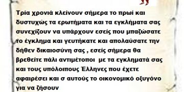 Τρία χρονιά κλείνουν σήμερα το πρωί και δυστυχώς τα ερωτήματα και τα εγκλήματα σας συνεχίζουν να υπάρχουν εσείς που μπαζώσατε το έγκλημα και γευτήκατε και απολαύσατε την δήθεν δικαιοσύνη σας , εσείς σήμερα θα βρεθείτε πάλι αντιμέτοποι  με τα εγκληματά σας και τους υπόλοιπους Έλληνες που έχετε αφαιρέσει και σ αυτούς το οικονομικό οξυγόνο για να ζήσουν