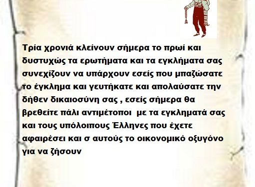 Τρία χρονιά κλείνουν σήμερα το πρωί και δυστυχώς τα ερωτήματα και τα εγκλήματα σας συνεχίζουν να υπάρχουν εσείς που μπαζώσατε το έγκλημα και γευτήκατε και απολαύσατε την δήθεν δικαιοσύνη σας , εσείς σήμερα θα βρεθείτε πάλι αντιμέτοποι με τα εγκληματά σας και τους υπόλοιπους Έλληνες που έχετε αφαιρέσει και σ αυτούς το οικονομικό οξυγόνο για να ζήσουν