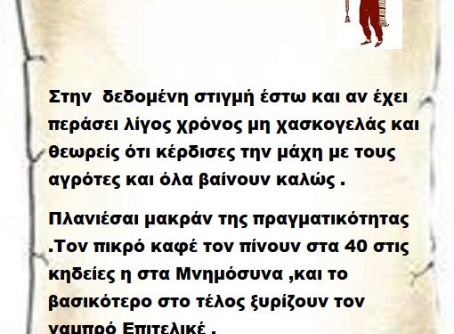 Στην  δεδομένη στιγμή έστω και αν έχει περάσει λίγος χρόνος μη χασκογελάς και θεωρείς ότι κέρδισες την μάχη με τους αγρότες και όλα βαίνουν καλώς . Πλανιέσαι μακράν της πραγματικότητας .Τον πικρό καφέ τον πίνουν στα 40 στις κηδείες η στα Μνημόσυνα ,και το βασικότερο στο τέλος ξυρίζουν τον γαμπρό Επιτελικέ .