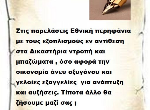 Στις παρελάσεις Εθνική περηφάνια με τους εξοπλισμούς εν αντίθεση στα Δικαστήρια ντροπή και μπαζώματα , όσο αφορά την οικονομία άνευ οξυγόνου και γελοίες εξαγγελίες για ανάπτυξη και αυξήσεις. Τίποτα άλλο θα ζήσουμε μαζί σας ;