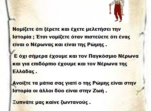 Νομίζετε ότι ξέρετε και έχετε μελετήσει την Ιστορία ; Έτσι νομίζετε όταν πιστεύετε ότι ένας είναι ο Νέρωνας και είναι της Ρώμης . Ε όχι σήμερα έχουμε και τον Παγκόσμιο Νέρωνα  και για επιδόρπιο έχουμε και τον Νέρωνα της Ελλάδας . Ανοίξτε τα μάτια σας γιατί ο της Ρώμης είναι στην Ιστορία οι άλλοι δύο είναι στην Ζωή . Ξυπνάτε μας καίνε ζωντανούς .