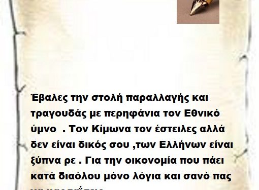 Έβαλες την στολή παραλλαγής και τραγουδάς με περηφάνια τον Εθνικό ύμνο  . Τον Κίμωνα τον έστειλες αλλά δεν είναι δικός σου ,των Ελλήνων είναι ξύπνα ρε . Για την οικονομία που πάει κατά διαόλου μόνο λόγια και σανό πας να μας ταΐσεις