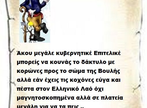 Άκου μεγάλε κυβερνητικέ Επιτελικέ μπορείς να κουνάς το δάκτυλο με κορώνες προς το σώμα της Βουλής αλλά εάν έχεις τις κοχόνες εύγα και πέστα στον Ελληνικό Λαό όχι μαγνητοσκοπημένα αλλά σε πλατεία μεγάλη για να τα πεις ..