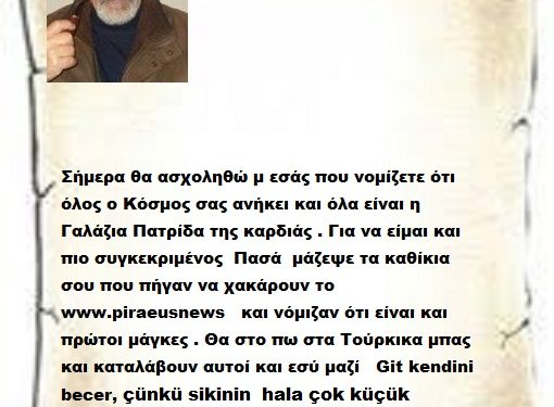 Σήμερα θα ασχοληθώ μ εσάς που νομίζετε ότι όλος ο Κόσμος σας ανήκει και όλα είναι η Γαλάζια Πατρίδα της καρδιάς . Για να είμαι και πιο συγκεκριμένος  Πασά  μάζεψε τα καθίκια σου που πήγαν να χακάρουν το www.piraeusnews   και νόμιζαν ότι είναι και πρώτοι μάγκες . Θα στο πω στα Τούρκικα μπας και καταλάβουν αυτοί και εσύ μαζί   Git kendini becer, çünkü sikinin  hala çok küçük olduğunu unutma.