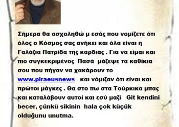 Σήμερα θα ασχοληθώ μ εσάς που νομίζετε ότι όλος ο Κόσμος σας ανήκει και όλα είναι η Γαλάζια Πατρίδα της καρδιάς . Για να είμαι και πιο συγκεκριμένος  Πασά  μάζεψε τα καθίκια σου που πήγαν να χακάρουν το www.piraeusnews   και νόμιζαν ότι είναι και πρώτοι μάγκες . Θα στο πω στα Τούρκικα μπας και καταλάβουν αυτοί και εσύ μαζί   Git kendini becer, çünkü sikinin  hala çok küçük olduğunu unutma.