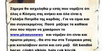 Σήμερα θα ασχοληθώ μ εσάς που νομίζετε ότι όλος ο Κόσμος σας ανήκει και όλα είναι η Γαλάζια Πατρίδα της καρδιάς . Για να είμαι και πιο συγκεκριμένος  Πασά  μάζεψε τα καθίκια σου που πήγαν να χακάρουν το www.piraeusnews   και νόμιζαν ότι είναι και πρώτοι μάγκες . Θα στο πω στα Τούρκικα μπας και καταλάβουν αυτοί και εσύ μαζί   Git kendini becer, çünkü sikinin  hala çok küçük olduğunu unutma.