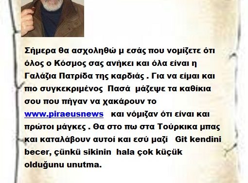 Σήμερα θα ασχοληθώ μ εσάς που νομίζετε ότι όλος ο Κόσμος σας ανήκει και όλα είναι η Γαλάζια Πατρίδα της καρδιάς . Για να είμαι και πιο συγκεκριμένος  Πασά  μάζεψε τα καθίκια σου που πήγαν να χακάρουν το www.piraeusnews   και νόμιζαν ότι είναι και πρώτοι μάγκες . Θα στο πω στα Τούρκικα μπας και καταλάβουν αυτοί και εσύ μαζί   Git kendini becer, çünkü sikinin  hala çok küçük olduğunu unutma.