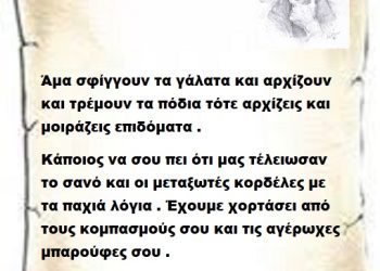 Άμα σφίγγουν τα γάλατα και αρχίζουν και τρέμουν τα πόδια τότε αρχίζεις και μοιράζεις επιδόματα . Κάποιος να σου πει ότι μας τέλειωσαν το σανό και οι μεταξωτές κορδέλες με τα παχιά λόγια . Έχουμε χορτάσει από τους κομπασμούς σου και τις αγέρωχες μπαρούφες σου .