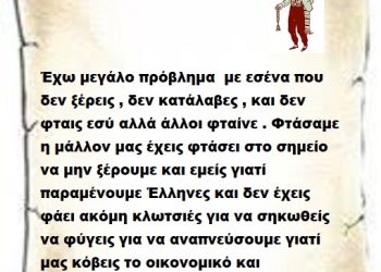Έχω μεγάλο πρόβλημα  με εσένα που  δεν ξέρεις , δεν κατάλαβες , και δεν φταις εσύ αλλά άλλοι φταίνε . Φτάσαμε η μάλλον μας έχεις φτάσει στο σημείο να μην ξέρουμε και εμείς γιατί παραμένουμε Έλληνες και δεν έχεις φάει ακόμη κλωτσιές για να σηκωθείς να φύγεις για να αναπνεύσουμε γιατί μας κόβεις το οικονομικό και παράλληλα το κοινωνικό οξυγόνο .