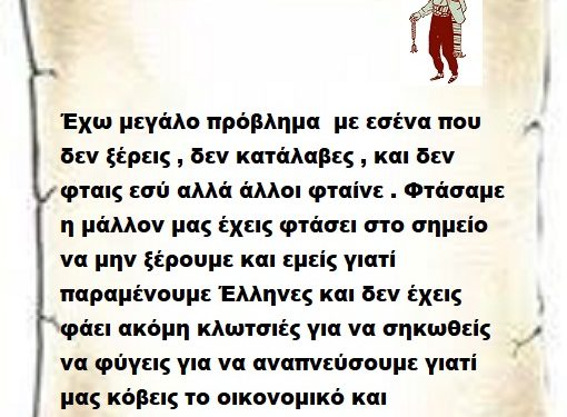 Έχω μεγάλο πρόβλημα με εσένα που δεν ξέρεις , δεν κατάλαβες , και δεν φταις εσύ αλλά άλλοι φταίνε . Φτάσαμε η μάλλον μας έχεις φτάσει στο σημείο να μην ξέρουμε και εμείς γιατί παραμένουμε Έλληνες και δεν έχεις φάει ακόμη κλωτσιές για να σηκωθείς να φύγεις για να αναπνεύσουμε γιατί μας κόβεις το οικονομικό και παράλληλα το κοινωνικό οξυγόνο .