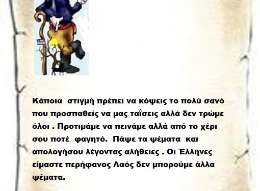 Κάποια  στιγμή πρέπει να κόψεις το πολύ σανό που προσπαθείς να μας ταΐσεις αλλά δεν τρώμε όλοι . Προτιμάμε να πεινάμε αλλά από το χέρι σου ποτέ  φαγητό.  Πάψε τα ψέματα  και απολογήσου λέγοντας αλήθειες . Οι Έλληνες είμαστε περήφανος Λαός δεν μπορούμε άλλα ψέματα.