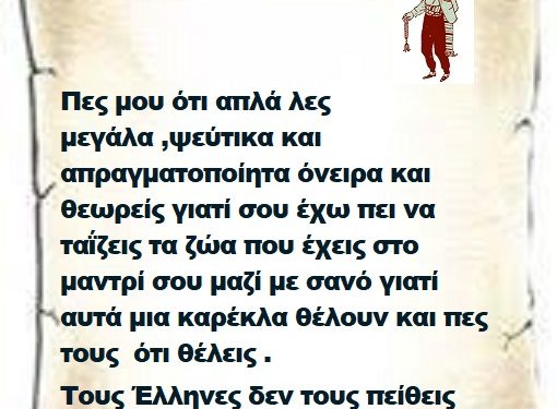 Πες μου ότι απλά λες μεγάλα ,ψεύτικα και απραγματοποίητα όνειρα και θεωρείς γιατί σου έχω πει να ταΐζεις τα ζώα που έχεις στο μαντρί σου μαζί με σανό γιατί αυτά μια καρέκλα θέλουν και πες τους ότι θέλεις . Τους Έλληνες δεν τους πείθεις μεγαλειότατε Επιτελικέ .