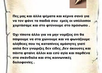 Πες μας και άλλα ψέματα και κέρνα σανό για να τον φάνε τα παιδιά σου  εμείς οι υπόλοιποι χορτάσαμε και στο φτύνουμε στο πρόσωπο . Όχι τίποτα άλλο για να μην νομίζεις ότι θα πάψουμε να στα χώνουμε και να φωνάζουμε αλήθειες που τις καταπίνεις αμάσητες γιατί απλά δεν γνώριζες δεν είδες ,δεν άκουσες και πάντα φταίνε άλλοι και εσύ αγία και παρθένα στα σκάνδαλα και στις κοινωνικές δολοφονίες .