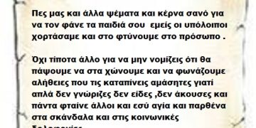 Πες μας και άλλα ψέματα και κέρνα σανό για να τον φάνε τα παιδιά σου  εμείς οι υπόλοιποι χορτάσαμε και στο φτύνουμε στο πρόσωπο . Όχι τίποτα άλλο για να μην νομίζεις ότι θα πάψουμε να στα χώνουμε και να φωνάζουμε αλήθειες που τις καταπίνεις αμάσητες γιατί απλά δεν γνώριζες δεν είδες ,δεν άκουσες και πάντα φταίνε άλλοι και εσύ αγία και παρθένα στα σκάνδαλα και στις κοινωνικές δολοφονίες .