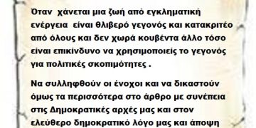 Όταν  χάνεται μια ζωή από εγκληματική ενέργεια  είναι θλιβερό γεγονός και κατακριτέο από όλους και δεν χωρά κουβέντα άλλο τόσο είναι επικίνδυνο να χρησιμοποιείς το γεγονός για πολιτικές σκοπιμότητες .Να συλληφθούν οι ένοχοι και να δικαστούν όμως τα περισσότερα στο άρθρο με συνέπεια στις Δημοκρατικές αρχές μας και στον ελεύθερο δημοκρατικό λόγο μας και άποψη μας